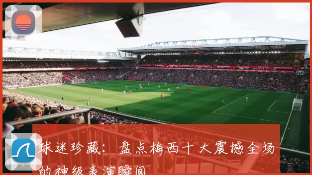 球迷珍藏：盘点梅西十大震撼全场的神级表演瞬间