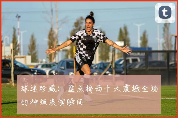 球迷珍藏：盘点梅西十大震撼全场的神级表演瞬间