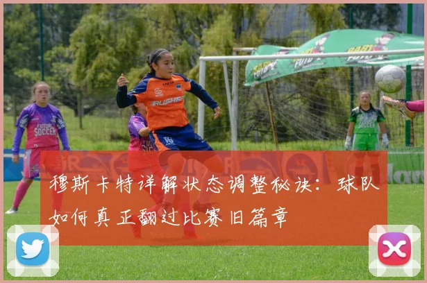 穆斯卡特详解状态调整秘诀：球队如何真正翻过比赛旧篇章